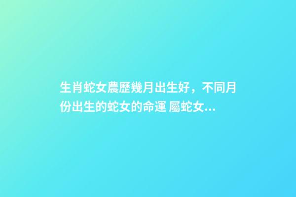生肖蛇女農歷幾月出生好，不同月份出生的蛇女的命運 屬蛇女幾月出生命最好，屬蛇出生月份的命運是怎樣、-第1張-觀點-玄機派